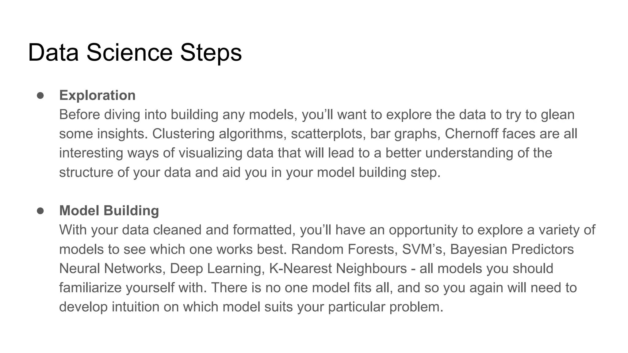 Data Science Steps
● Exploration
Before diving into building any models, you’ll want to explore the data to try to glean
some insights. Clustering algorithms, scatterplots, bar graphs, Chernoff faces are all
interesting ways of visualizing data that will lead to a better understanding of the
structure of your data and aid you in your model building step.
● Model Building
With your data cleaned and formatted, you’ll have an opportunity to explore a variety of
models to see which one works best. Random Forests, SVM’s, Bayesian Predictors
Neural Networks, Deep Learning, K-Nearest Neighbours - all models you should
familiarize yourself with. There is no one model fits all, and so you again will need to
develop intuition on which model suits your particular problem.
 