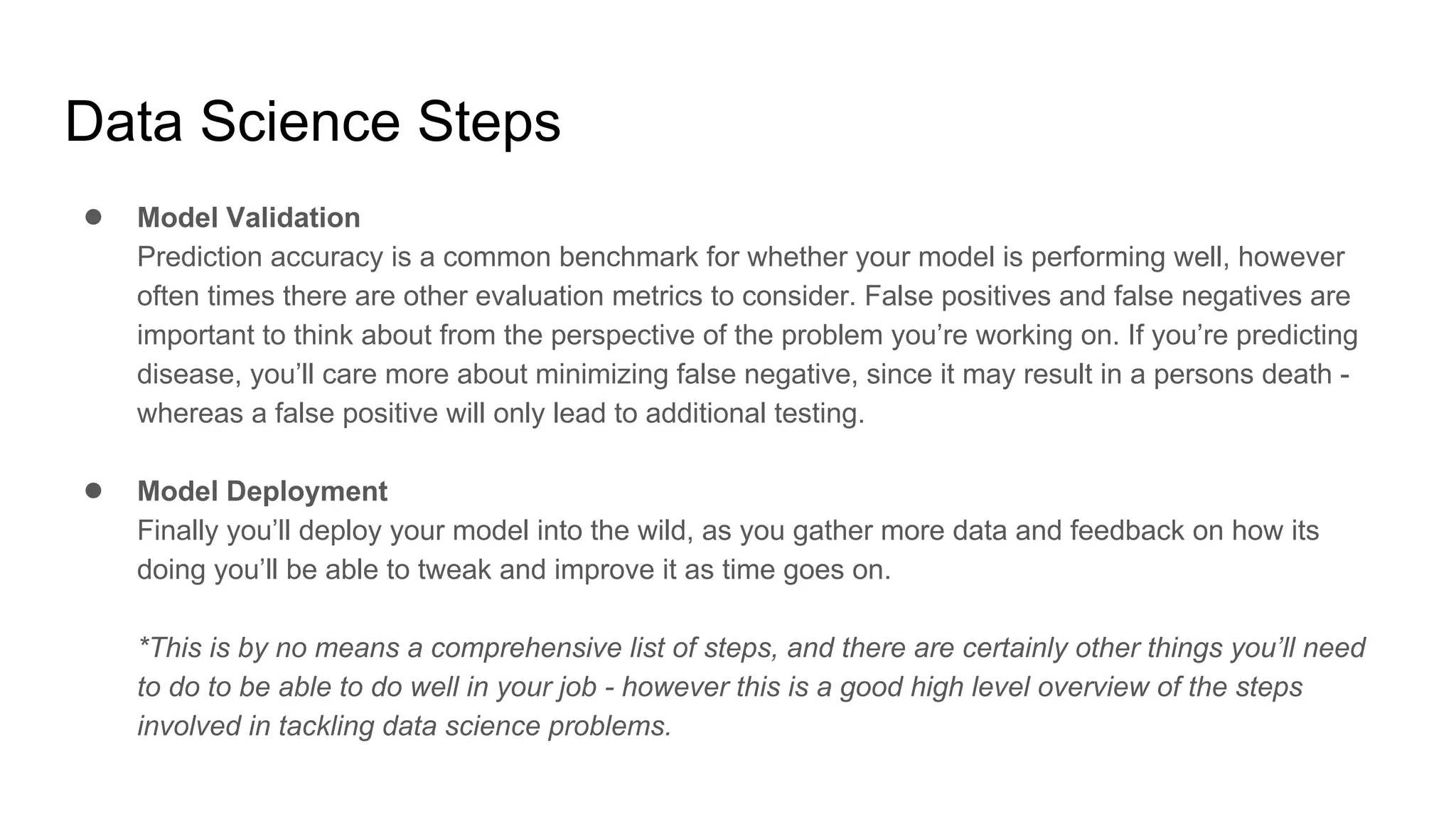 Data Science Steps
● Model Validation
Prediction accuracy is a common benchmark for whether your model is performing well, however
often times there are other evaluation metrics to consider. False positives and false negatives are
important to think about from the perspective of the problem you’re working on. If you’re predicting
disease, you’ll care more about minimizing false negative, since it may result in a persons death -
whereas a false positive will only lead to additional testing.
● Model Deployment
Finally you’ll deploy your model into the wild, as you gather more data and feedback on how its
doing you’ll be able to tweak and improve it as time goes on.
*This is by no means a comprehensive list of steps, and there are certainly other things you’ll need
to do to be able to do well in your job - however this is a good high level overview of the steps
involved in tackling data science problems.
 