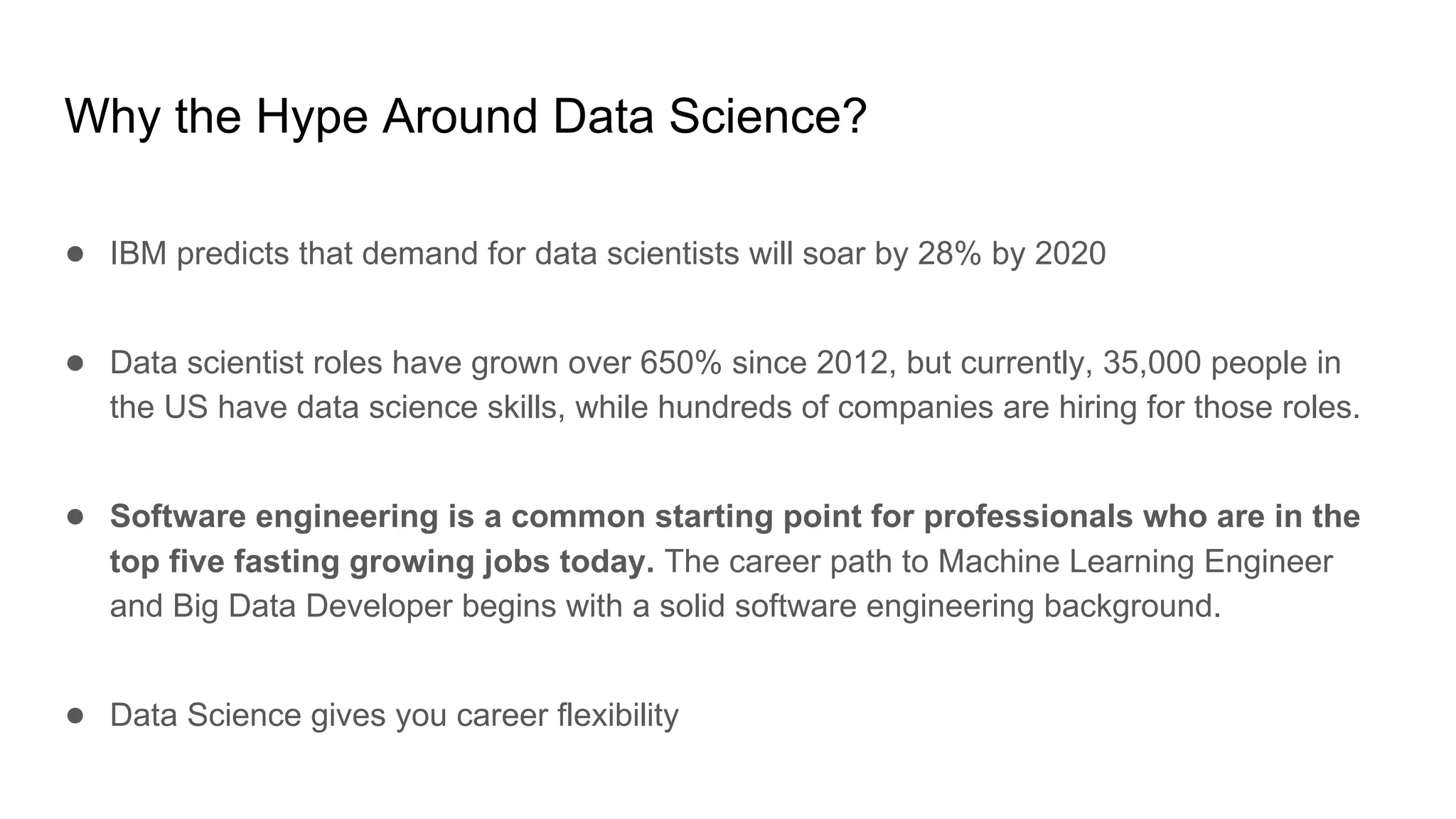 Why the Hype Around Data Science?
● IBM predicts that demand for data scientists will soar by 28% by 2020
● Data scientist roles have grown over 650% since 2012, but currently, 35,000 people in
the US have data science skills, while hundreds of companies are hiring for those roles.
● Software engineering is a common starting point for professionals who are in the
top five fasting growing jobs today. The career path to Machine Learning Engineer
and Big Data Developer begins with a solid software engineering background.
● Data Science gives you career flexibility
 