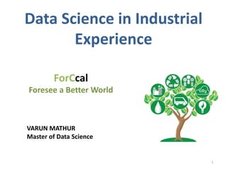 Data Science in Industrial
Experience
ForCcal
Foresee a Better World
1
VARUN MATHUR
Master of Data Science
 