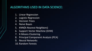 ALGORITHMS USED IN DATA SCIENCE:
1. Linear Regression
2. Logistic Regression
3. Decision Trees
4. Naive Bayes
5. KNN(K-Nearest Neighbors)
6. Support Vector Machine (SVM)
7. K-Means Clustering
8. Principal Component Analysis (PCA)
9. Neural Networks
10. Random Forests
 