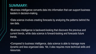 SUMMARY:
•Business intelligence converts data into information that can support business
leaders in decision-making.
•Data science involves creating forecasts by analyzing the patterns behind the
raw data.
•Business intelligence is backward-looking that discovers the previous and
current trends, while data science is forward-looking and forecasts future
trends.
•Compared to business intelligence, data science is able to manage more
dynamic and less organized data. Yet, it also requires more technical skills and
resources.
 