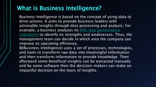 What is Business Intelligence?
Business intelligence is based on the concept of using data to
drive actions. It aims to provide business leaders with
actionable insights through data processing and analysis. For
example, a business analyzes its KPIs (key performance
indicators) to identify its strengths and weaknesses. Thus, the
management team can decide in which area the company can
improve its operating efficiency.
BI(Business Intelligence) uses a set of processes, technologies,
and tools to transform raw data into meaningful information
and then transform information to provide knowledge. Then
afterward some beneficial insights can be extracted manually
and by some software then the decision-makers can make an
impactful decision on the basis of insights.
 