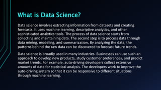 What is Data Science?
Data science involves extracting information from datasets and creating
forecasts. It uses machine learning, descriptive analytics, and other
sophisticated analytics tools. The process of data science starts from
collecting and maintaining data. The second step is to process data through
data mining, modeling, and summarization, By analyzing the data, the
patterns behind the raw data can be discovered to forecast future trends.
Data science is broadly used in many industries. Businesses can use such an
approach to develop new products, study customer preferences, and predict
market trends. For example, auto-driving developers collect extensive
amounts of data for statistical analysis. The developers work to improve the
auto-driving system so that it can be responsive to different situations
through machine learning.
 