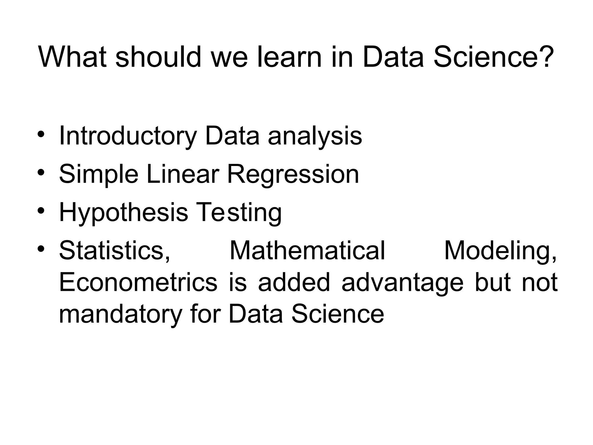 What should we learn in Data Science? • Introductory Data analysis • Simple Linear Regression • Hypothesis Testing • Statistics, Mathematical Modeling, Econometrics is added advantage but not mandatory for Data Science 