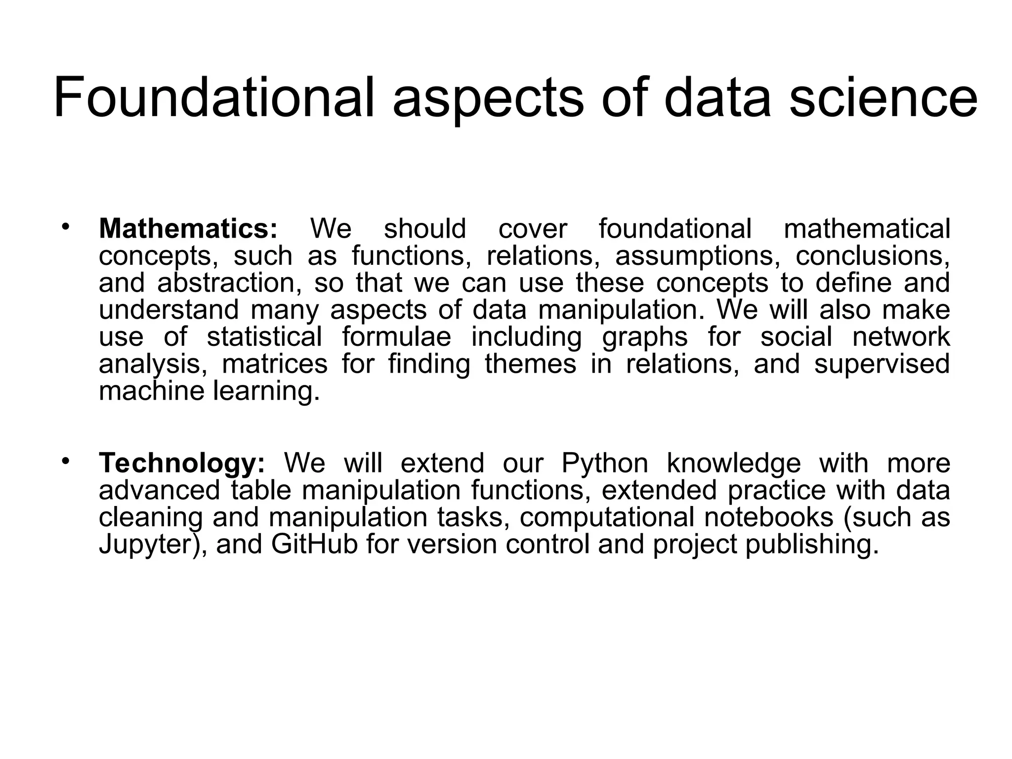 Foundational aspects of data science • Mathematics: We should cover foundational mathematical concepts, such as functions, relations, assumptions, conclusions, and abstraction, so that we can use these concepts to define and understand many aspects of data manipulation. We will also make use of statistical formulae including graphs for social network analysis, matrices for finding themes in relations, and supervised machine learning. • Technology: We will extend our Python knowledge with more advanced table manipulation functions, extended practice with data cleaning and manipulation tasks, computational notebooks (such as Jupyter), and GitHub for version control and project publishing. 