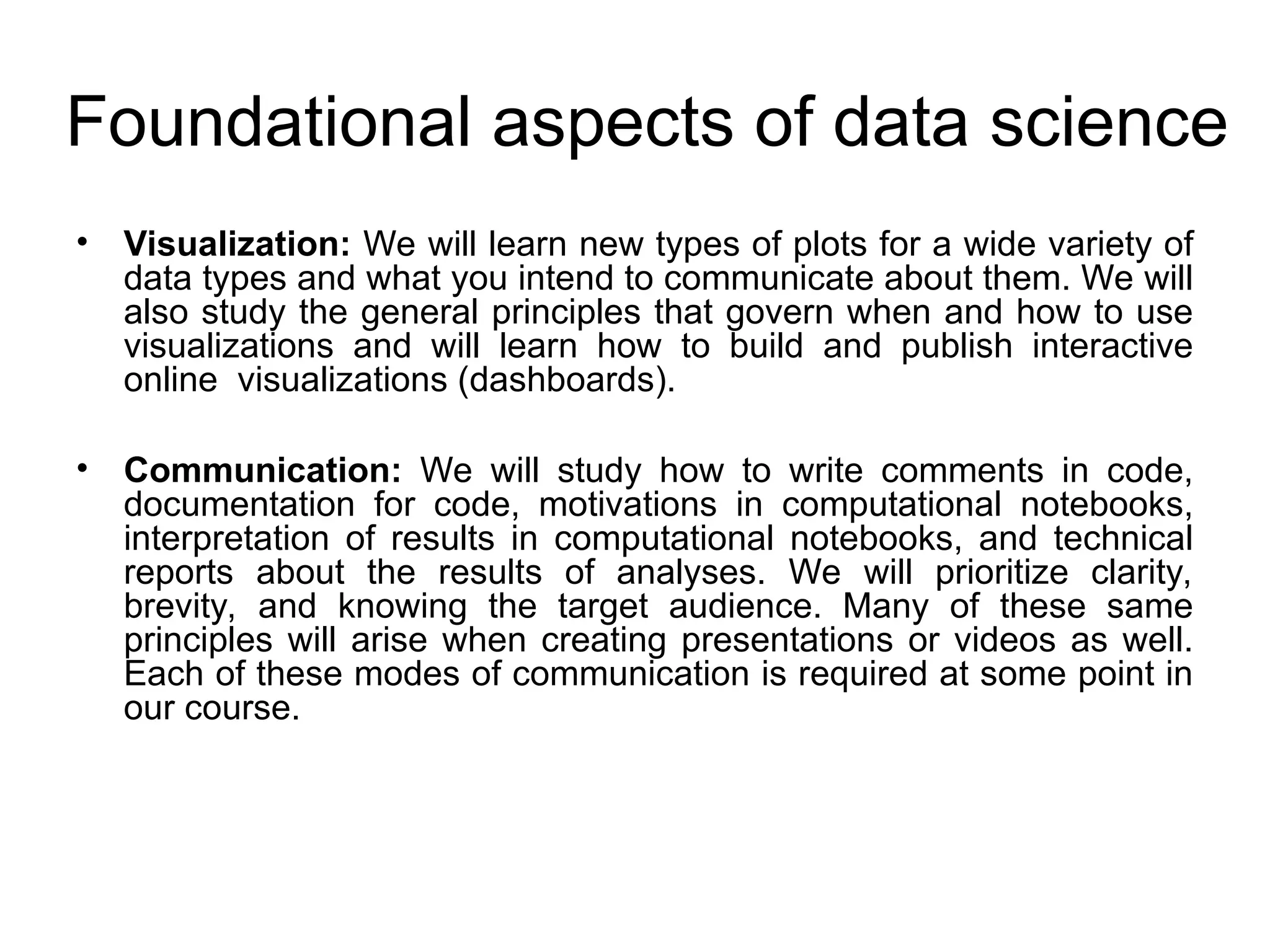 Foundational aspects of data science • Visualization: We will learn new types of plots for a wide variety of data types and what you intend to communicate about them. We will also study the general principles that govern when and how to use visualizations and will learn how to build and publish interactive online visualizations (dashboards). • Communication: We will study how to write comments in code, documentation for code, motivations in computational notebooks, interpretation of results in computational notebooks, and technical reports about the results of analyses. We will prioritize clarity, brevity, and knowing the target audience. Many of these same principles will arise when creating presentations or videos as well. Each of these modes of communication is required at some point in our course. 