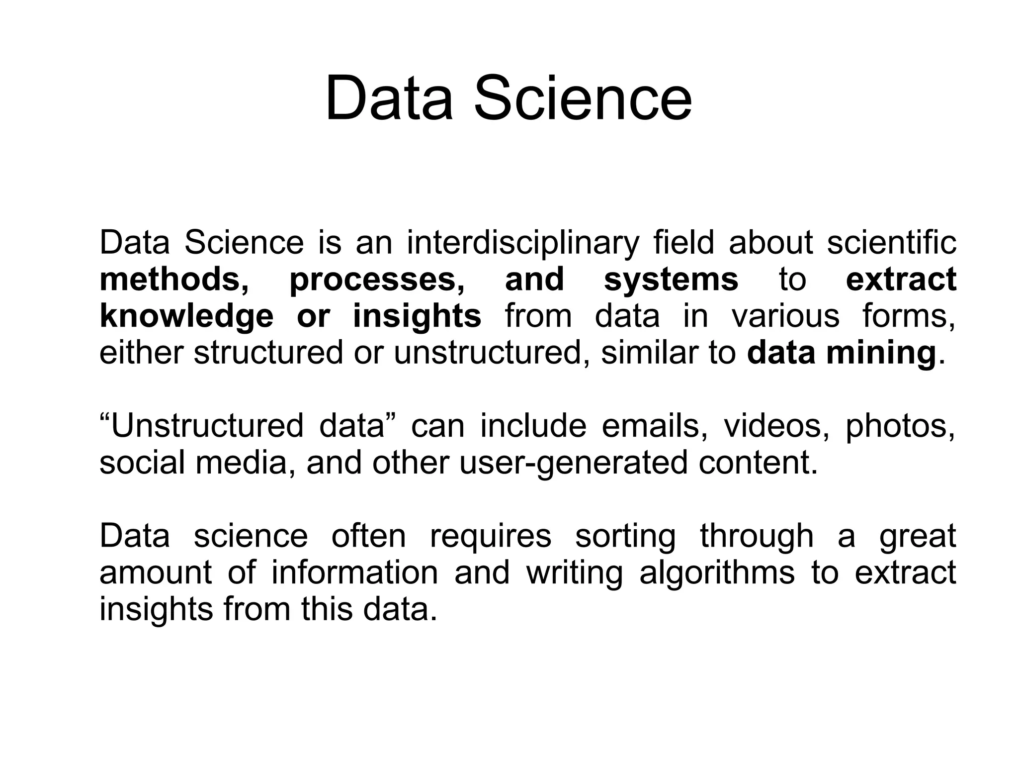Data Science is an interdisciplinary field about scientific methods, processes, and systems to extract knowledge or insights from data in various forms, either structured or unstructured, similar to data mining. “Unstructured data” can include emails, videos, photos, social media, and other user-generated content. Data science often requires sorting through a great amount of information and writing algorithms to extract insights from this data. Data Science 