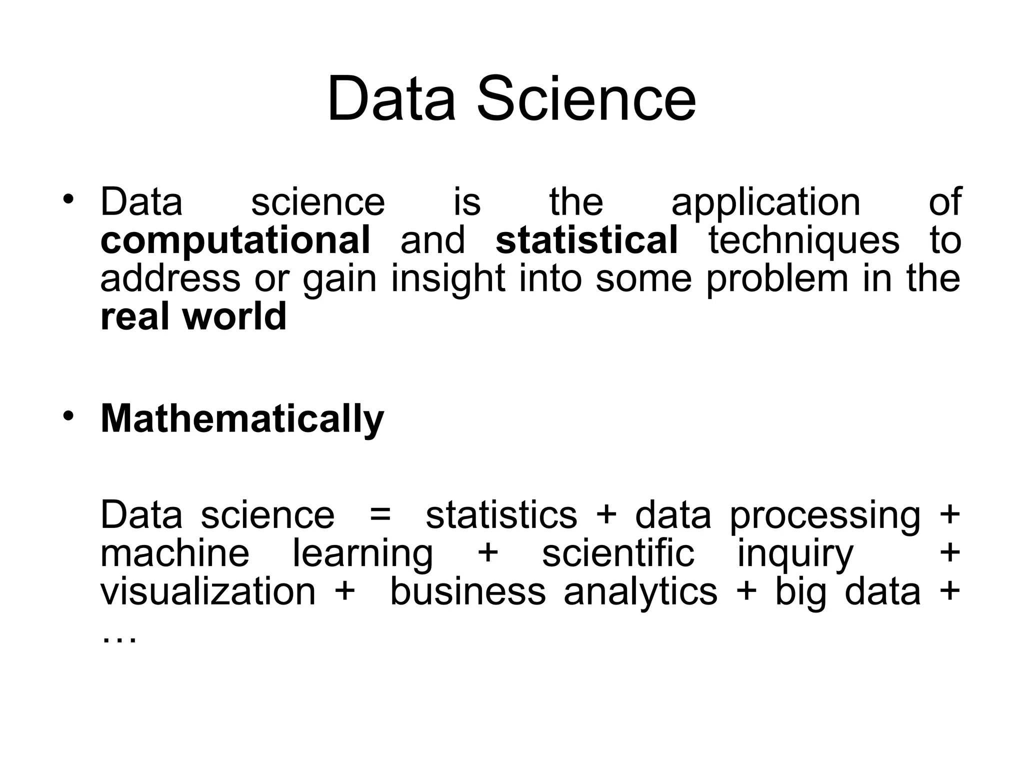 Data Science • Data science is the application of computational and statistical techniques to address or gain insight into some problem in the real world • Mathematically Data science = statistics + data processing + machine learning + scientific inquiry + visualization + business analytics + big data + … 