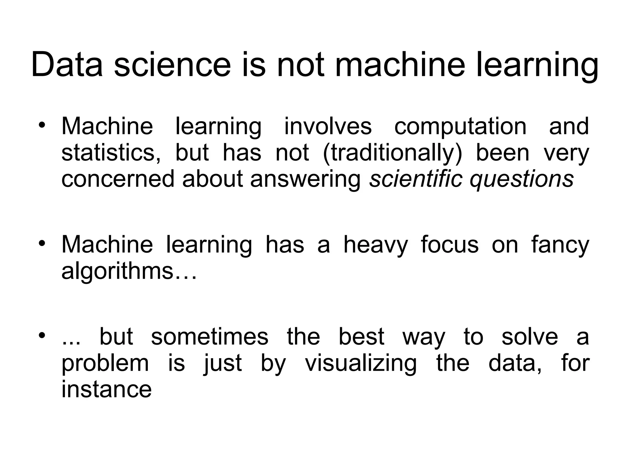 Data science is not machine learning • Machine learning involves computation and statistics, but has not (traditionally) been very concerned about answering scientific questions • Machine learning has a heavy focus on fancy algorithms… • ... but sometimes the best way to solve a problem is just by visualizing the data, for instance 