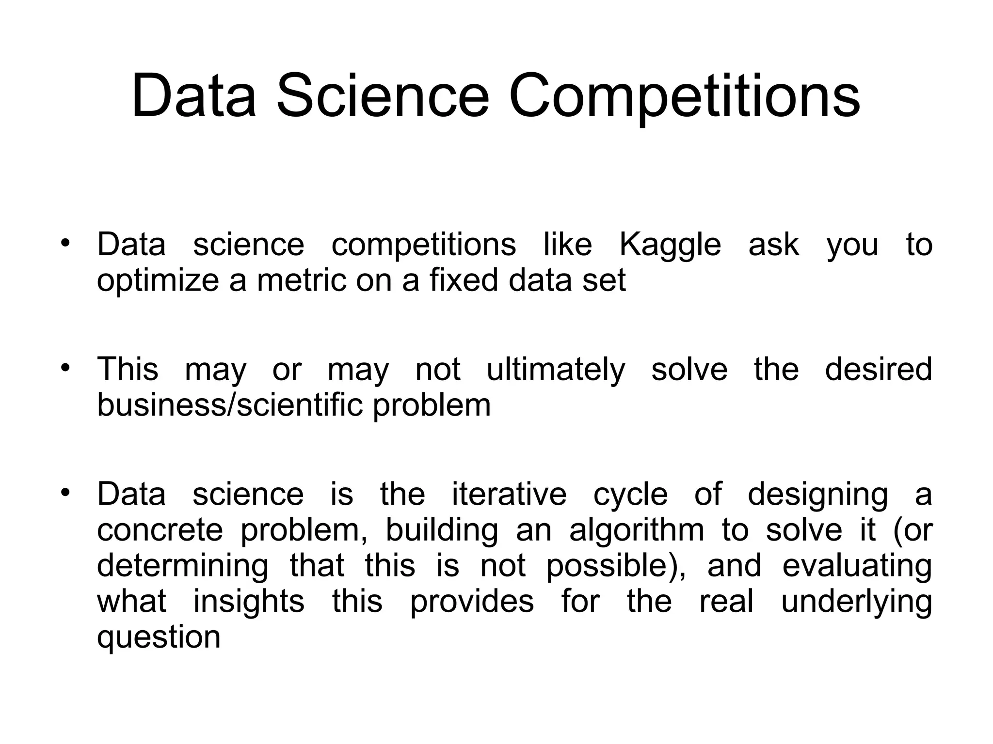 Data Science Competitions • Data science competitions like Kaggle ask you to optimize a metric on a fixed data set • This may or may not ultimately solve the desired business/scientific problem • Data science is the iterative cycle of designing a concrete problem, building an algorithm to solve it (or determining that this is not possible), and evaluating what insights this provides for the real underlying question 