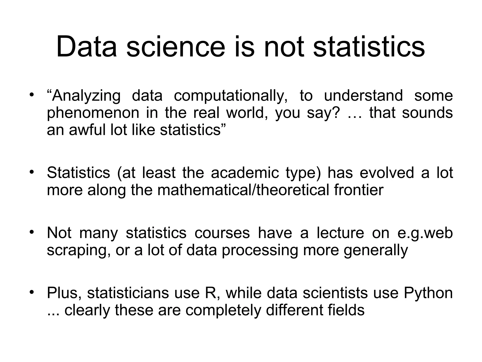 Data science is not statistics • “Analyzing data computationally, to understand some phenomenon in the real world, you say? … that sounds an awful lot like statistics” • Statistics (at least the academic type) has evolved a lot more along the mathematical/theoretical frontier • Not many statistics courses have a lecture on e.g.web scraping, or a lot of data processing more generally • Plus, statisticians use R, while data scientists use Python ... clearly these are completely different fields 