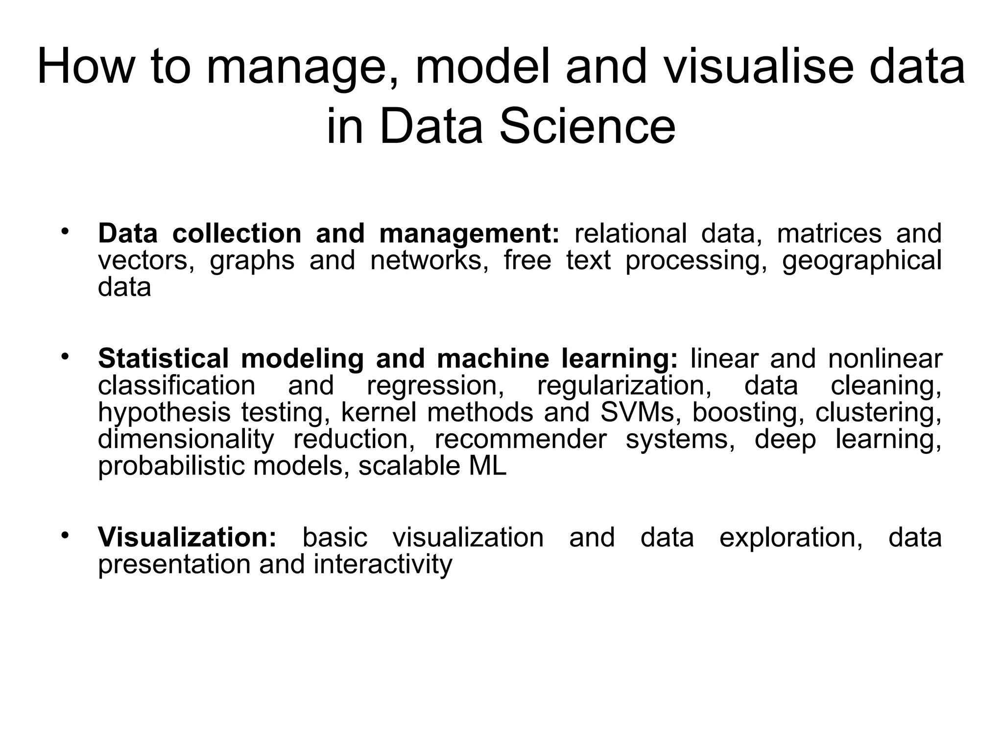 How to manage, model and visualise data in Data Science • Data collection and management: relational data, matrices and vectors, graphs and networks, free text processing, geographical data • Statistical modeling and machine learning: linear and nonlinear classification and regression, regularization, data cleaning, hypothesis testing, kernel methods and SVMs, boosting, clustering, dimensionality reduction, recommender systems, deep learning, probabilistic models, scalable ML • Visualization: basic visualization and data exploration, data presentation and interactivity 