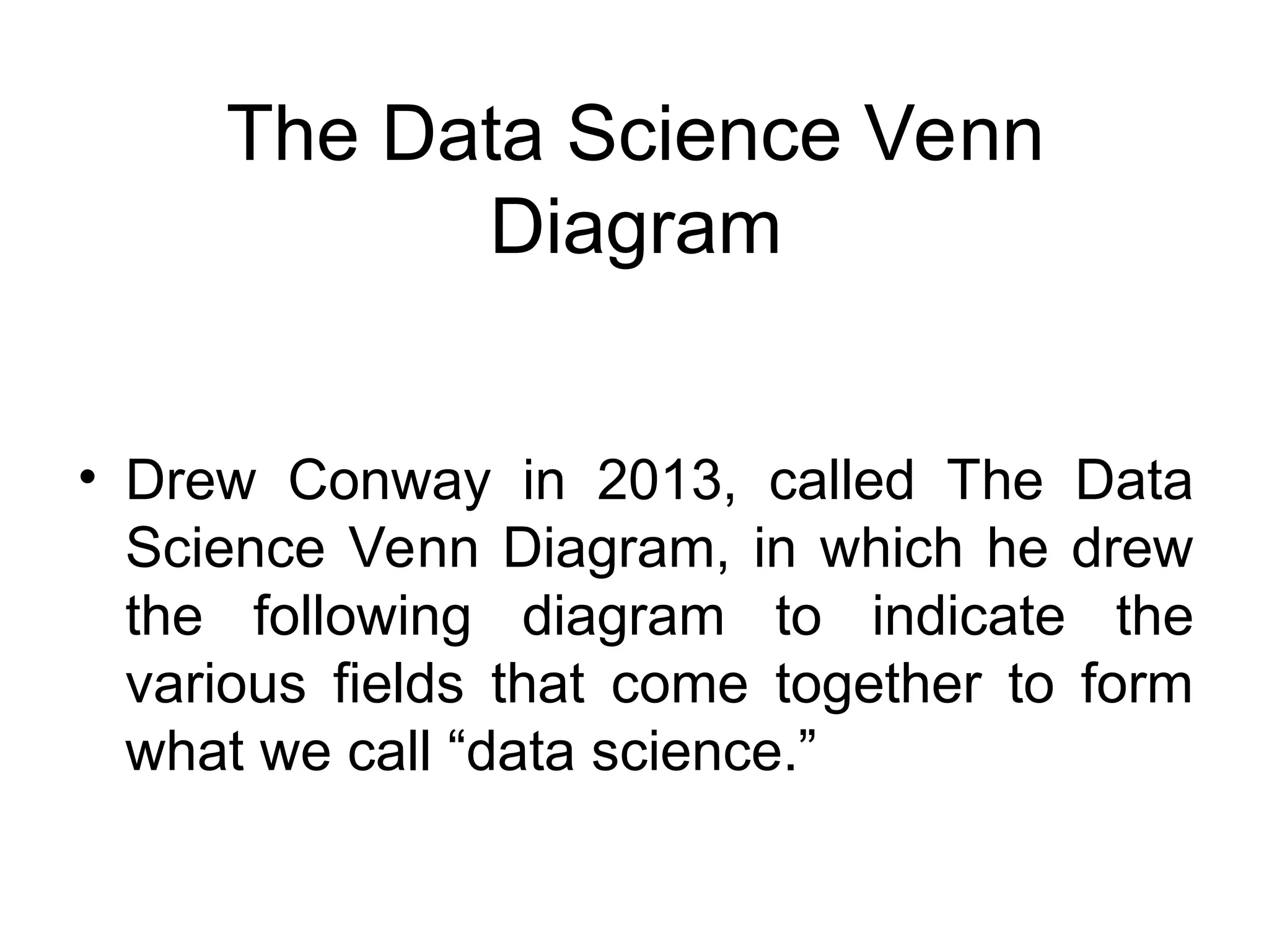 • Drew Conway in 2013, called The Data Science Venn Diagram, in which he drew the following diagram to indicate the various fields that come together to form what we call “data science.” The Data Science Venn Diagram 