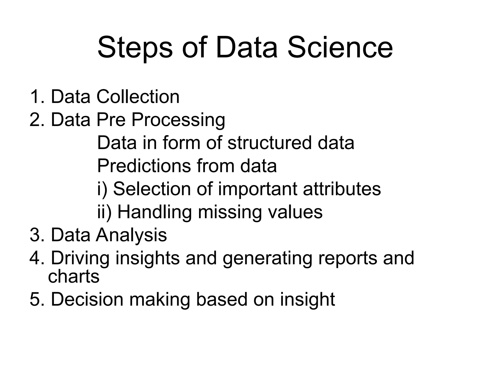 Steps of Data Science 1. Data Collection 2. Data Pre Processing Data in form of structured data Predictions from data i) Selection of important attributes ii) Handling missing values 3. Data Analysis 4. Driving insights and generating reports and charts 5. Decision making based on insight 