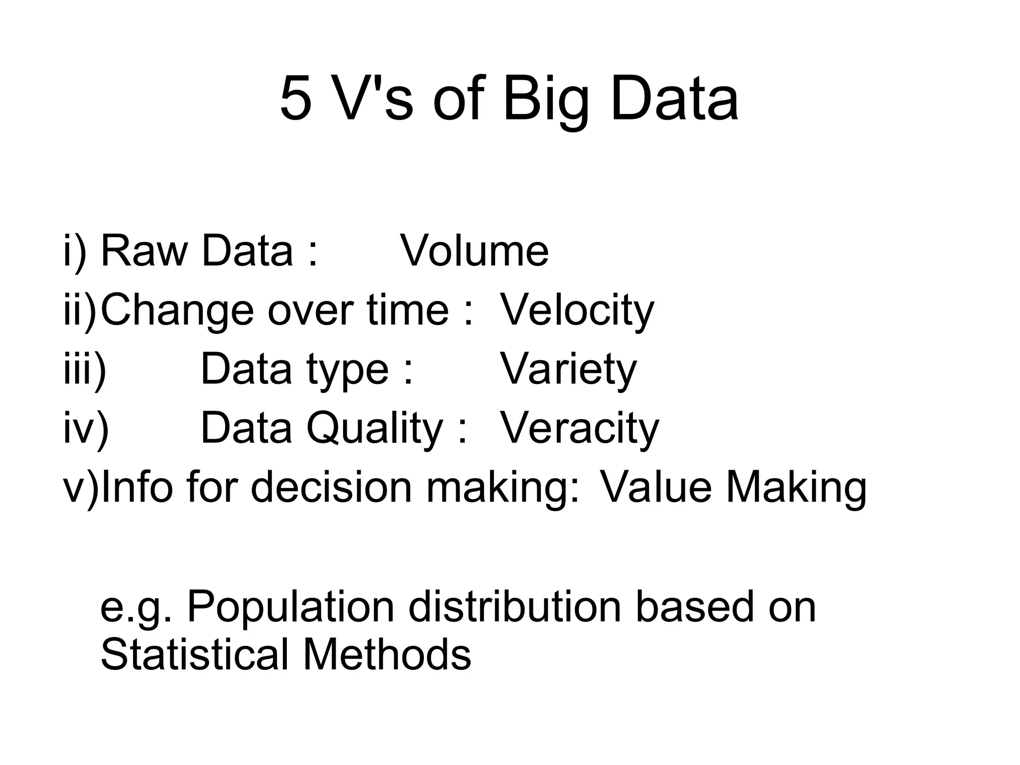 5 V's of Big Data i) Raw Data : Volume ii)Change over time : Velocity iii) Data type : Variety iv) Data Quality : Veracity v)Info for decision making: Value Making e.g. Population distribution based on Statistical Methods 