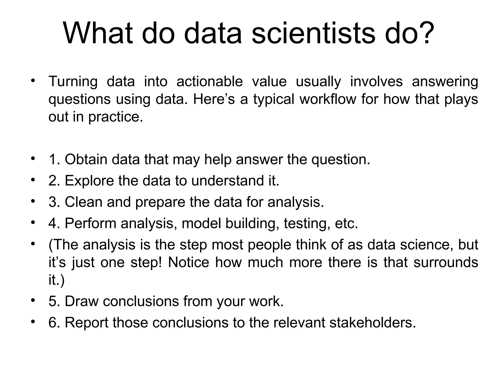 What do data scientists do? • Turning data into actionable value usually involves answering questions using data. Here’s a typical workflow for how that plays out in practice. • 1. Obtain data that may help answer the question. • 2. Explore the data to understand it. • 3. Clean and prepare the data for analysis. • 4. Perform analysis, model building, testing, etc. • (The analysis is the step most people think of as data science, but it’s just one step! Notice how much more there is that surrounds it.) • 5. Draw conclusions from your work. • 6. Report those conclusions to the relevant stakeholders. 