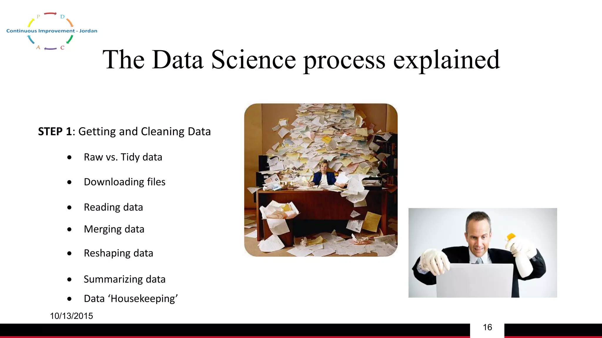 The Data Science process explained
10/13/2015
16
STEP 1: Getting and Cleaning Data
 Downloading files
 Reading data
 Raw vs. Tidy data
 Merging data
 Reshaping data
 Summarizing data
 Data ‘Housekeeping’
 