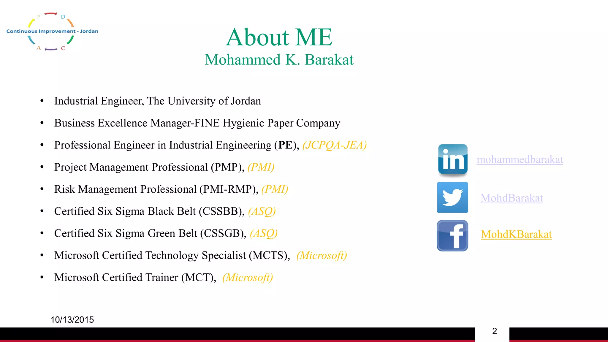 About ME
Mohammed K. Barakat
• Industrial Engineer, The University of Jordan
• Business Excellence Manager-FINE Hygienic Paper Company
• Professional Engineer in Industrial Engineering (PE), (JCPQA-JEA)
• Project Management Professional (PMP), (PMI)
• Risk Management Professional (PMI-RMP), (PMI)
• Certified Six Sigma Black Belt (CSSBB), (ASQ)
• Certified Six Sigma Green Belt (CSSGB), (ASQ)
• Microsoft Certified Technology Specialist (MCTS), (Microsoft)
• Microsoft Certified Trainer (MCT), (Microsoft)
mohammedbarakat
MohdBarakat
MohdKBarakat
10/13/2015
2
 