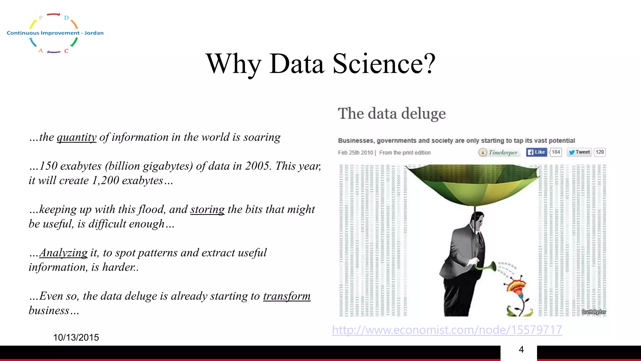 Why Data Science?
10/13/2015
4
http://www.economist.com/node/15579717
…the quantity of information in the world is soaring
…150 exabytes (billion gigabytes) of data in 2005. This year,
it will create 1,200 exabytes…
…keeping up with this flood, and storing the bits that might
be useful, is difficult enough…
…Analyzing it, to spot patterns and extract useful
information, is harder..
…Even so, the data deluge is already starting to transform
business…
 