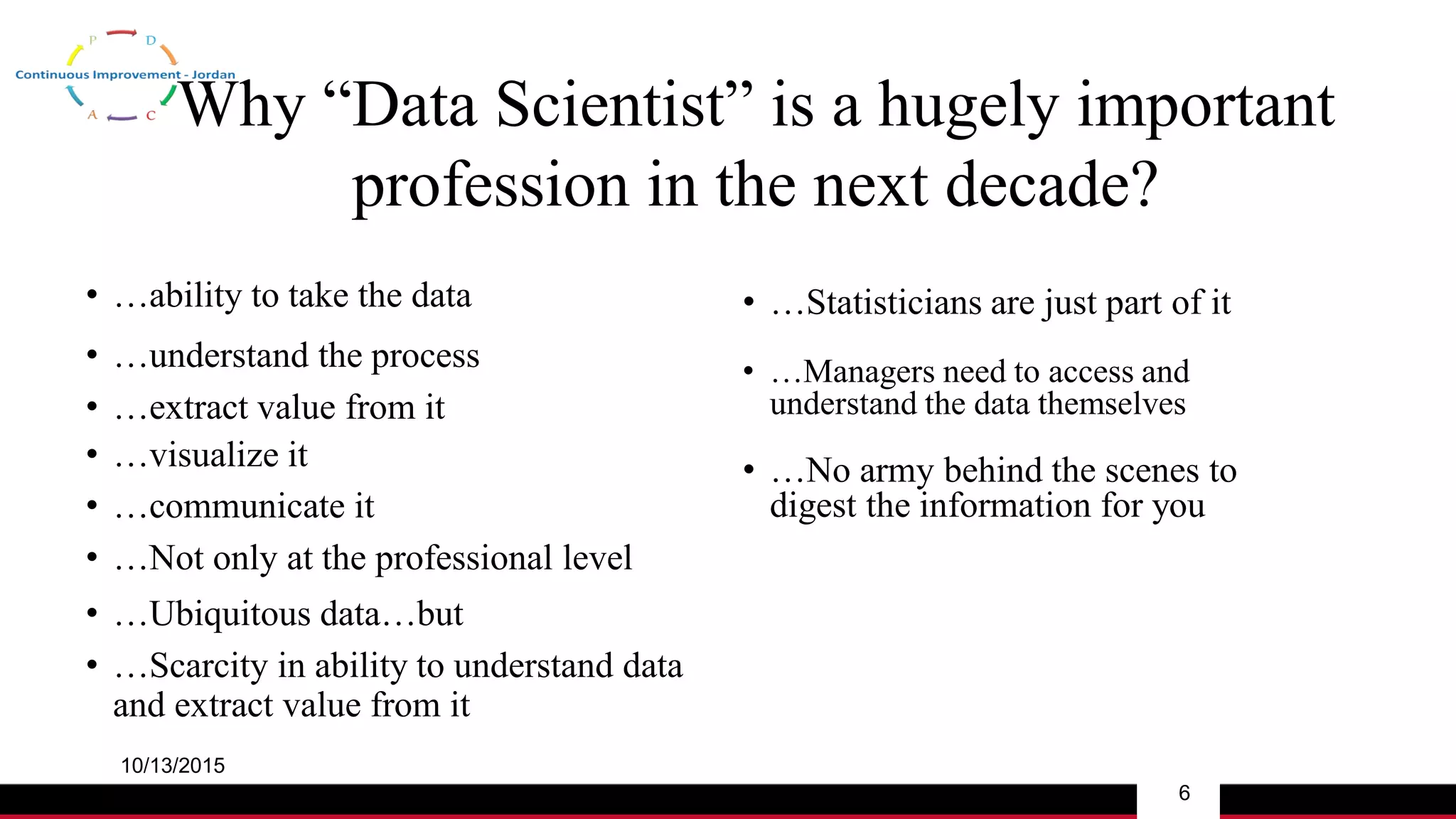 Why “Data Scientist” is a hugely important
profession in the next decade?
• …ability to take the data
10/13/2015
6
• …extract value from it
• …understand the process
• …visualize it
• …Not only at the professional level
• …communicate it
• …Ubiquitous data…but
• …Statisticians are just part of it
• …Scarcity in ability to understand data
and extract value from it
• …Managers need to access and
understand the data themselves
• …No army behind the scenes to
digest the information for you
 
