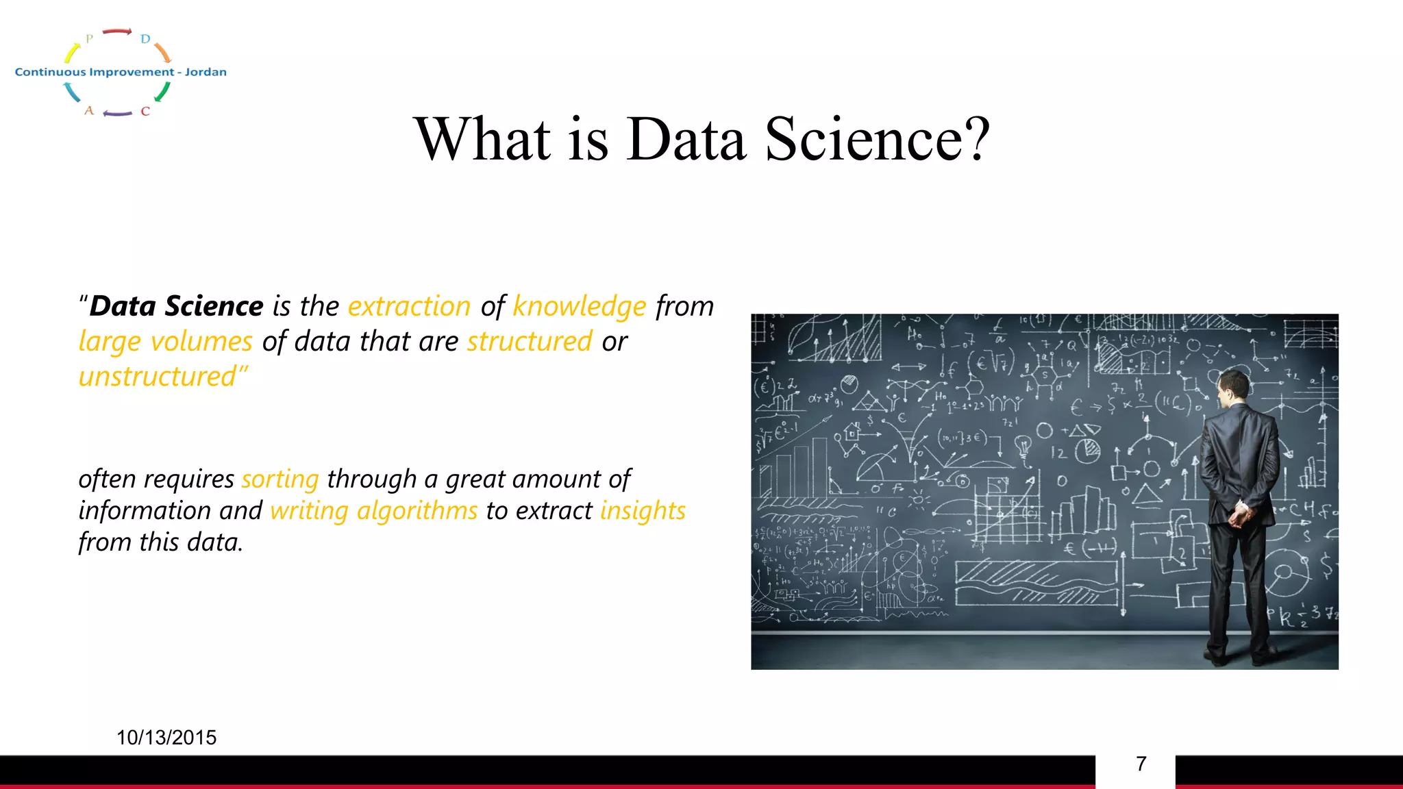 What is Data Science?
10/13/2015
7
“Data Science is the extraction of knowledge from
large volumes of data that are structured or
unstructured”
often requires sorting through a great amount of
information and writing algorithms to extract insights
from this data.
 