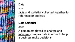 Data Scientist
noun
A person employed to analyze and
interpret complex data in order to help
a business make decisions
Data
noun
facts and statistics collected together for
reference or analysis
 