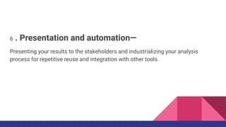 6 . Presentation and automation—
Presenting your results to the stakeholders and industrializing your analysis
process for repetitive reuse and integration with other tools.
 