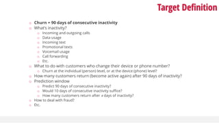 Target Definition
o Churn = 90 days of consecutive inactivity
o What’s inactivity?
o Incoming and outgoing calls
o Data usage
o Incoming text
o Promotional texts
o Voicemail usage
o Call forwarding
o Etc.
o What to do with customers who change their device or phone number?
o Churn at the individual (person) level, or at the device (phone) level?
o How many customers return (become active again) after 90 days of inactivity?
o Prediction window
o Predict 90 days of consecutive inactivity?
o Would 10 days of consecutive inactivity suffice?
o How many customers return after x days of inactivity?
o How to deal with fraud?
o Etc.
 