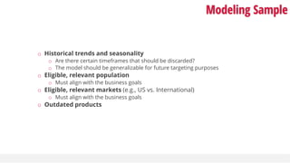 Modeling Sample
o Historical trends and seasonality
o Are there certain timeframes that should be discarded?
o The model should be generalizable for future targeting purposes
o Eligible, relevant population
o Must align with the business goals
o Eligible, relevant markets (e.g., US vs. International)
o Must align with the business goals
o Outdated products
 