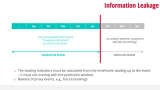 Information Leakage
… Sep Oct Nov Dec Jan Feb Mar Apr
…to predict whether customers
will [do something]
Use all available information
(“Leading Indicators”)
as of the end of Jan…
OBSERVATION WIDOW PREDICTION WIDOW
o The leading indicators must be calculated from the timeframe leading up to the event
– it must not overlap with the prediction window.
o Beware of proxy events, e.g., future bookings
 