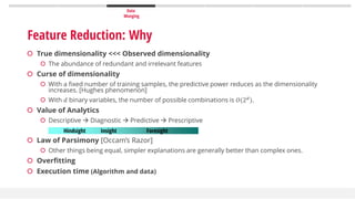 Data
Munging
 True dimensionality <<< Observed dimensionality
 The abundance of redundant and irrelevant features
 Curse of dimensionality
 With a fixed number of training samples, the predictive power reduces as the dimensionality
increases. [Hughes phenomenon]
 With 𝑑 binary variables, the number of possible combinations is 𝑂(2 𝑑
).
 Value of Analytics
 Descriptive  Diagnostic  Predictive  Prescriptive
 Law of Parsimony [Occam’s Razor]
 Other things being equal, simpler explanations are generally better than complex ones.
 Overfitting
 Execution time (Algorithm and data)
Hindsight Insight Foresight
Feature Reduction: Why
 