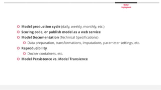 Model
Deployment
 Model production cycle (daily, weekly, monthly, etc.)
 Scoring code, or publish model as a web service
 Model Documentation (Technical Specifications)
 Data preparation, transformations, imputations, parameter settings, etc.
 Reproducibility
 Docker containers, etc.
 Model Persistence vs. Model Transience
 