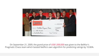On September 21, 2009, the grand prize of US$1,000,000 was given to the BellKor's
Pragmatic Chaos team which bested Netflix's own algorithm for predicting ratings by 10.06%.
 