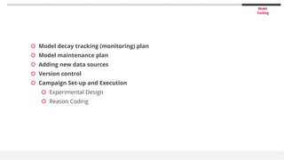 Model
Tracking
 Model decay tracking (monitoring) plan
 Model maintenance plan
 Adding new data sources
 Version control
 Campaign Set-up and Execution
 Experimental Design
 Reason Coding
 