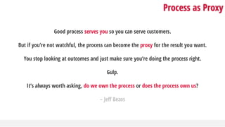 Process as Proxy
Good process serves you so you can serve customers.
But if you’re not watchful, the process can become the proxy for the result you want.
You stop looking at outcomes and just make sure you’re doing the process right.
Gulp.
It’s always worth asking, do we own the process or does the process own us?
– Jeff Bezos
 