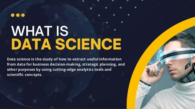 WHAT IS
DATA SCIENCE
Data science is the study of how to extract useful information
from data for business decision-making, strategic planning, and
other purposes by using cutting-edge analytics tools and
scientific concepts.
 