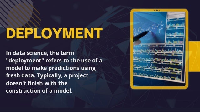 DEPLOYMENT
In data science, the term
"deployment" refers to the use of a
model to make predictions using
fresh data. Typically, a project
doesn't finish with the
construction of a model.
 