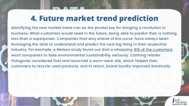 Identifying the next market trend can be the pivotal key for bringing a revolution in
business. What customers would need in the future, being able to predict that, is nothing
less than a superpower. Companies that stay ahead of the curve, have always been
leveraging the data to understand and predict the next big thing in their respective
industry. For example, a Nielsen study found out that a whopping 81% of the customers
want companies to take environmental sustainability seriously. Clothing retailer
Patagonia considered that and launched a worn-wear site, which helped their
customers to recycle used products, and in return, brand loyalty improved drastically.
4. Future market trend prediction
 