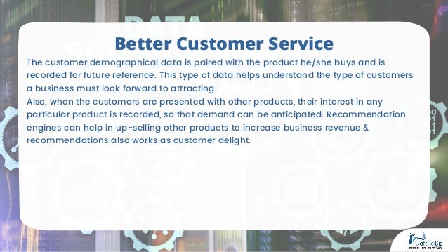 The customer demographical data is paired with the product he/she buys and is
recorded for future reference. This type of data helps understand the type of customers
a business must look forward to attracting.
Also, when the customers are presented with other products, their interest in any
particular product is recorded, so that demand can be anticipated. Recommendation
engines can help in up-selling other products to increase business revenue &
recommendations also works as customer delight.
Better Customer Service
 