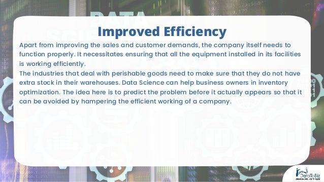 Apart from improving the sales and customer demands, the company itself needs to
function properly. It necessitates ensuring that all the equipment installed in its facilities
is working efficiently.
The industries that deal with perishable goods need to make sure that they do not have
extra stock in their warehouses. Data Science can help business owners in inventory
optimization. The idea here is to predict the problem before it actually appears so that it
can be avoided by hampering the efficient working of a company.
Improved Efficiency
 