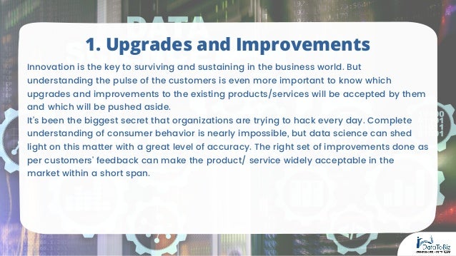 Innovation is the key to surviving and sustaining in the business world. But
understanding the pulse of the customers is even more important to know which
upgrades and improvements to the existing products/services will be accepted by them
and which will be pushed aside.
It’s been the biggest secret that organizations are trying to hack every day. Complete
understanding of consumer behavior is nearly impossible, but data science can shed
light on this matter with a great level of accuracy. The right set of improvements done as
per customers’ feedback can make the product/ service widely acceptable in the
market within a short span.
1. Upgrades and Improvements
 