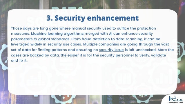 Those days are long gone where manual security used to suffice the protection
measures. Machine learning algorithms merged with AI can enhance security
parameters to global standards. From fraud detection to data scanning, it can be
leveraged widely in security use cases. Multiple companies are going through the vast
set of data for finding patterns and ensuring no security issue is left unchecked. More the
cases are backed by data, the easier it is for the security personnel to verify, validate
and fix it.
3. Security enhancement
 