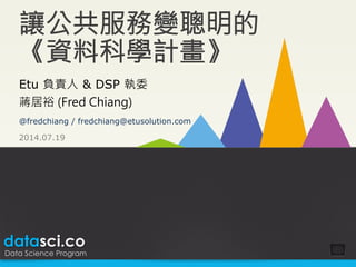 datasci.co
Data Science Program
讓公共服務變聰明的
《資料科學計畫》
2014.07.19
Etu 負責人  DSP 執委
蔣居裕 (Fred Chiang)
@fredchiang / fredchiang@etusolution.com
 