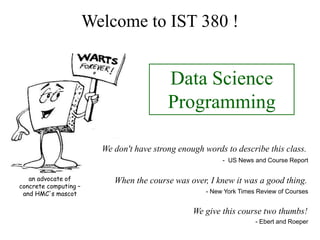 Welcome to IST 380 !
When the course was over, I knew it was a good thing.
We don't have strong enough words to describe this class.
Data Science
Programming
an advocate of
concrete computing –
and HMC's mascot - New York Times Review of Courses
- US News and Course Report
We give this course two thumbs!
- Ebert and Roeper
 