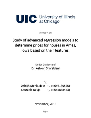 Page 1
A report on
Study of advanced regression models to
determine prices for houses in Ames,
Iowa based on their features.
Under Guidance of
Dr. Ashkan Sharabiani
By,
Ashish Menkudale (UIN:656130575)
Sourabh Taluja (UIN:655838453)
November, 2016
 