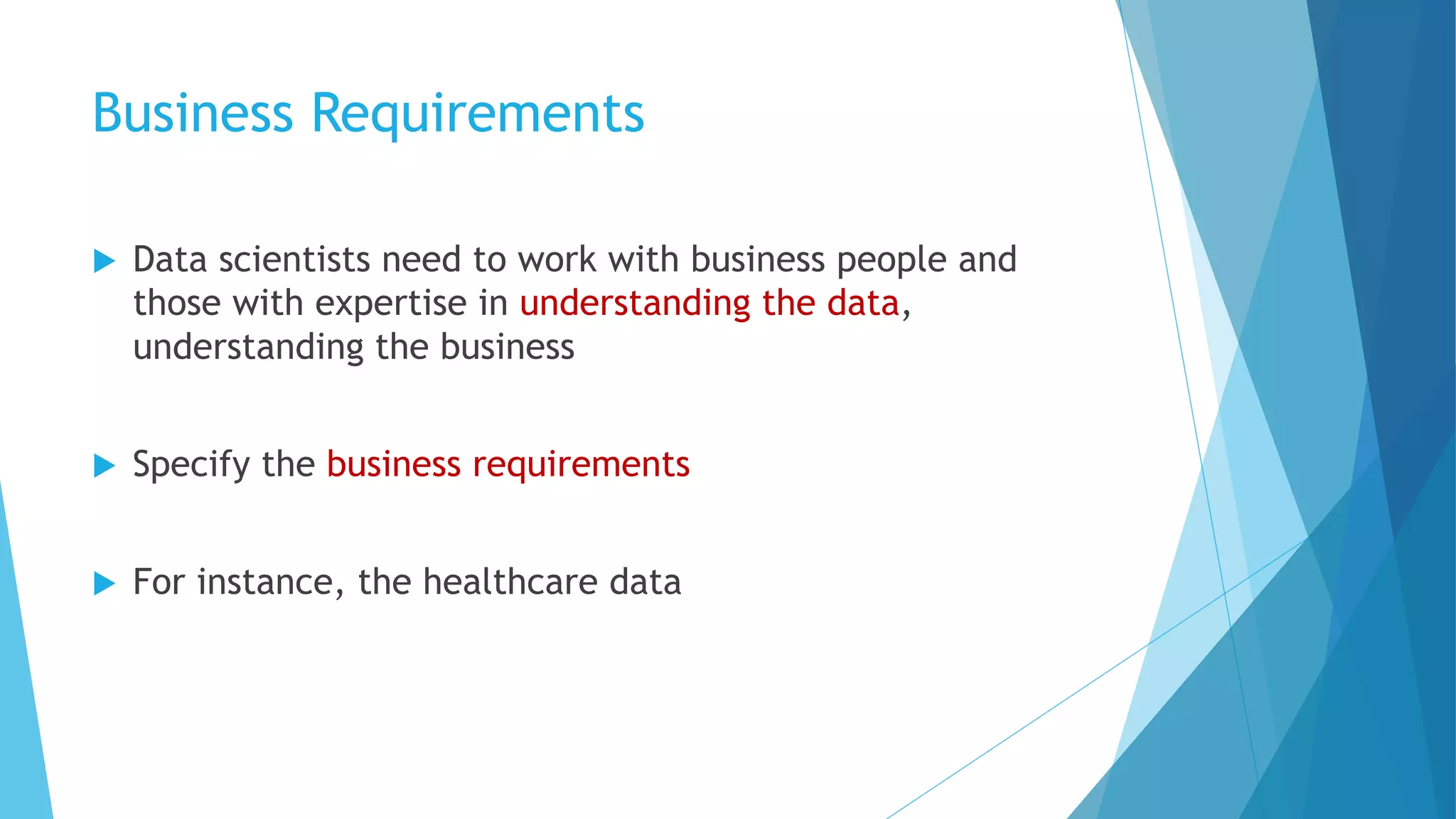 Business Requirements
u Data scientists need to work with business people and
those with expertise in understanding the data,
understanding the business
u Specify the business requirements
u For instance, the healthcare data
 