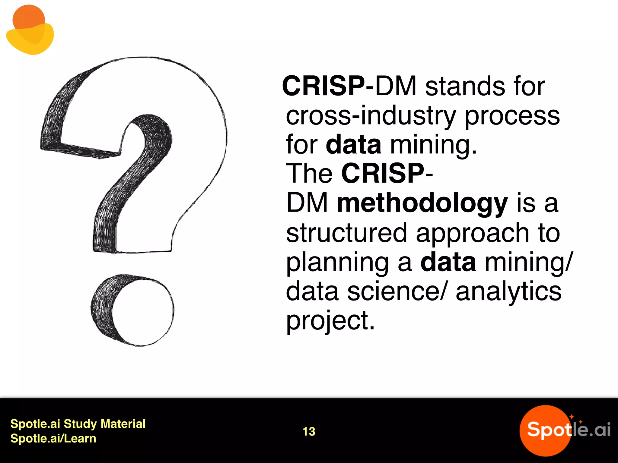 Spotle.ai Study Material
Spotle.ai/Learn
13
CRISP-DM stands for
cross-industry process
for data mining.
The CRISP-
DM methodology is a
structured approach to
planning a data mining/
data science/ analytics
project.
 