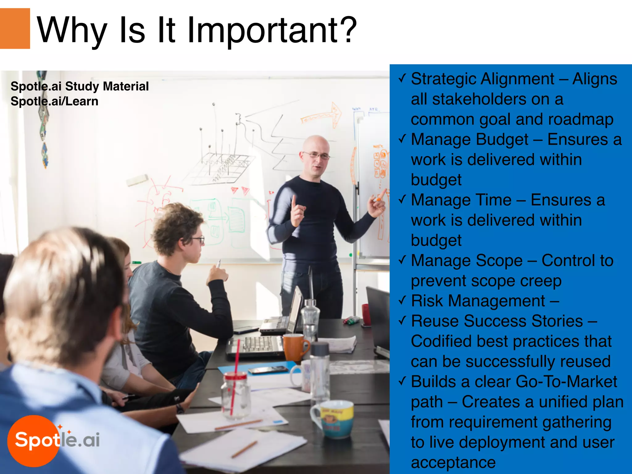 Spotle.ai Study Material
Spotle.ai/Learn
✓ Strategic Alignment – Aligns
all stakeholders on a
common goal and roadmap
✓ Manage Budget – Ensures a
work is delivered within
budget
✓ Manage Time – Ensures a
work is delivered within
budget
✓ Manage Scope – Control to
prevent scope creep
✓ Risk Management –
✓ Reuse Success Stories –
Codified best practices that
can be successfully reused
✓ Builds a clear Go-To-Market
path – Creates a unified plan
from requirement gathering
to live deployment and user
acceptance
Why Is It Important?
Spotle.ai Study Material
Spotle.ai/Learn
 