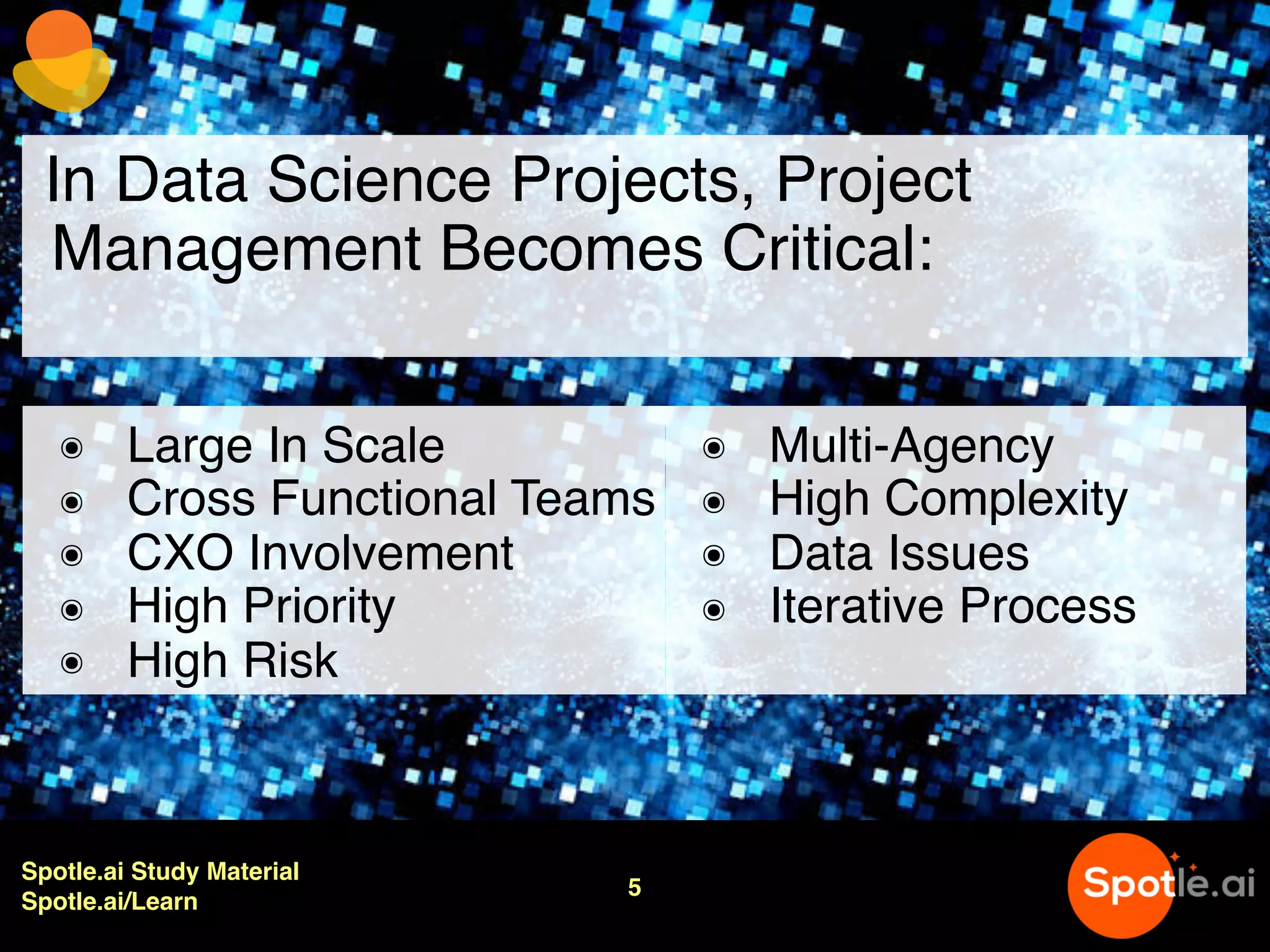 Spotle.ai Study Material
Spotle.ai/Learn
5
In Data Science Projects, Project
Management Becomes Critical:
๏ Large In Scale
๏ Cross Functional Teams
๏ CXO Involvement
๏ High Priority
๏ High Risk
๏ Multi-Agency
๏ High Complexity
๏ Data Issues
๏ Iterative Process
 